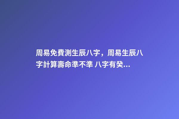 周易免費測生辰八字，周易生辰八字計算壽命準不準 八字有癸亥就有貴人，周易八字免費測算